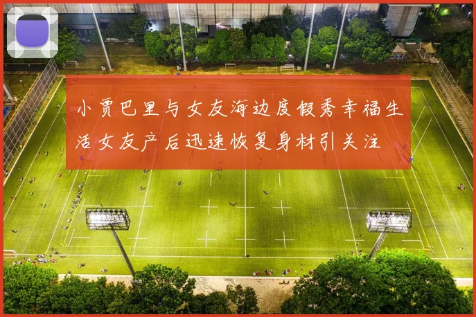 小贾巴里与女友海边度假秀幸福生活女友产后迅速恢复身材引关注