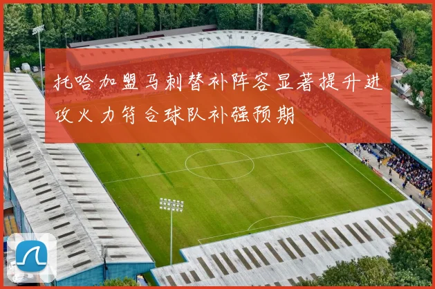 托哈加盟马刺替补阵容显著提升进攻火力符合球队补强预期