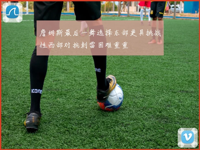 詹姆斯最后一舞选择东部更具挑战性西部对抗刺雷困难重重