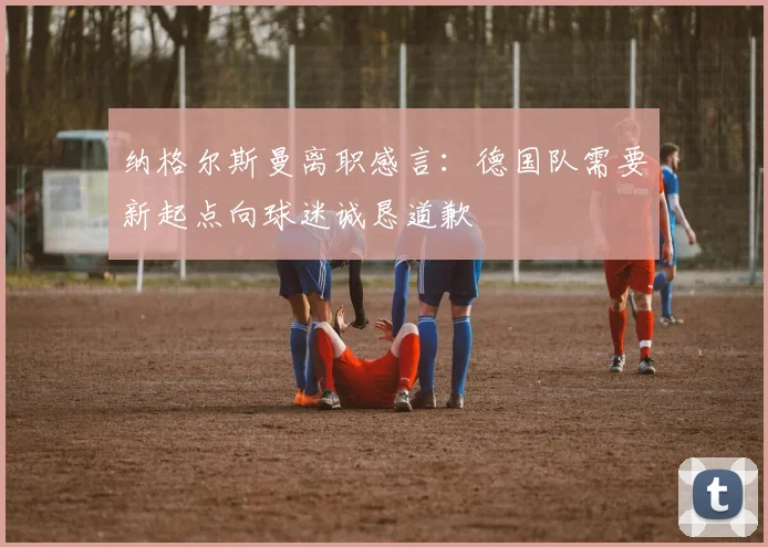 纳格尔斯曼离职感言：德国队需要新起点向球迷诚恳道歉
