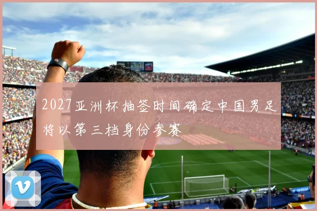 2027亚洲杯抽签时间确定中国男足将以第三档身份参赛