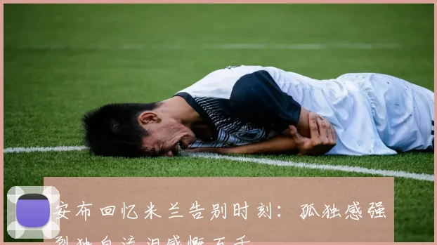 安布回忆米兰告别时刻：孤独感强烈独自流泪感慨万千