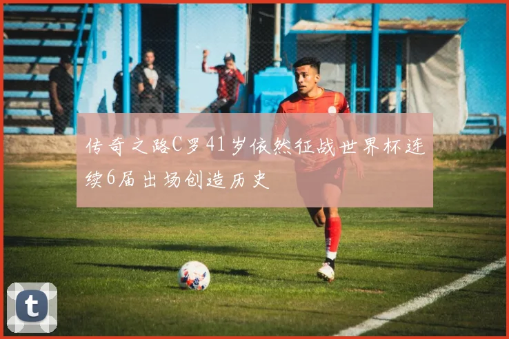 传奇之路C罗41岁依然征战世界杯连续6届出场创造历史