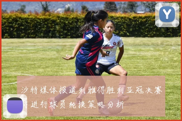 沙特媒体报道利雅得胜利亚冠决赛将进行球员轮换策略分析