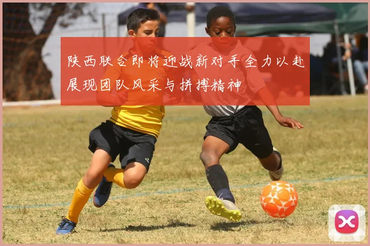 陕西联合即将迎战新对手全力以赴展现团队风采与拼搏精神