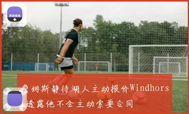 詹姆斯静待湖人主动报价Windhorst透露他不会主动索要合同