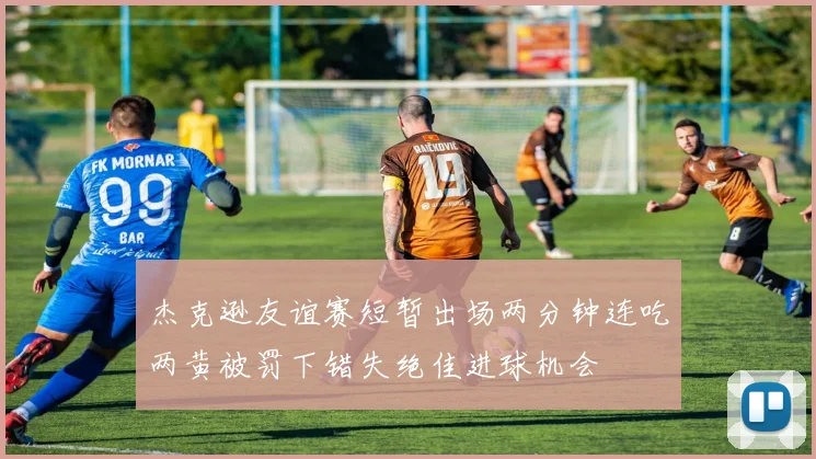 杰克逊友谊赛短暂出场两分钟连吃两黄被罚下错失绝佳进球机会