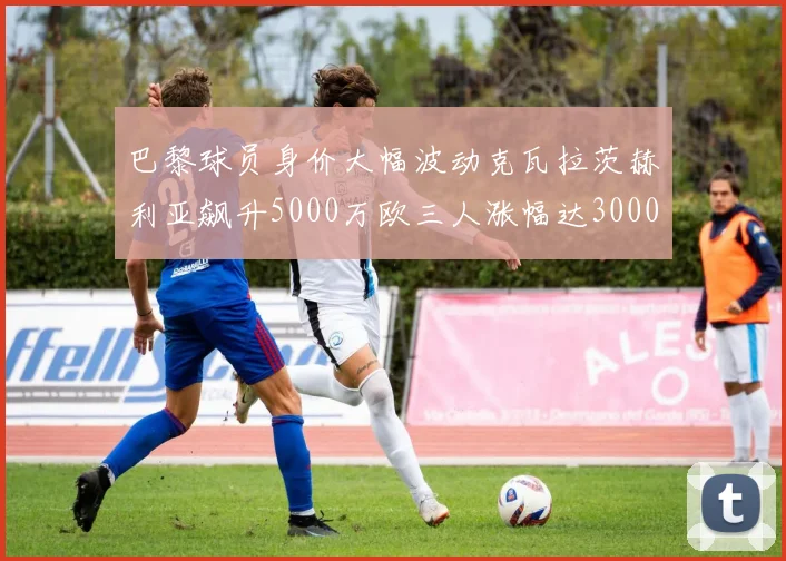 巴黎球员身价大幅波动克瓦拉茨赫利亚飙升5000万欧三人涨幅达3000万欧