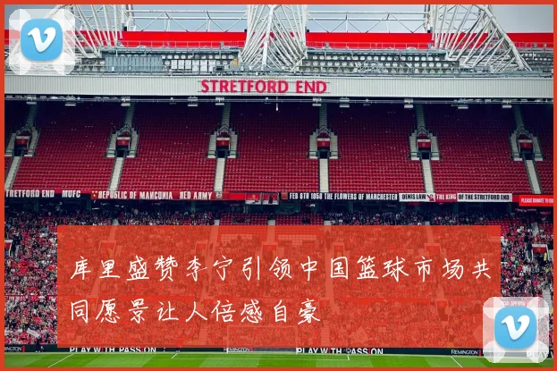 库里盛赞李宁引领中国篮球市场共同愿景让人倍感自豪