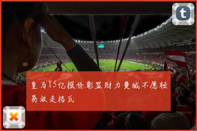 皇马15亿报价彰显财力曼城不愿轻易放走格瓦